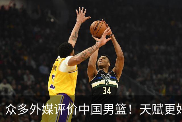 众多外媒评价中国男篮！天赋更好，打法却过时